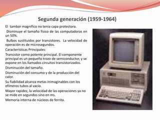 Segunda generación (1959-1964) 
El tambor magnífico no tenia capa protectora. 
Disminuye el tamaño físico de las computadoras en 
un 50%. 
Bulbos sustituidos por transistores. La velocidad de 
operación es de microsegundos. 
Características Principales: 
Transistor como potente principal. El componente 
principal es un pequeño trozo de semiconductor, y se 
expone en los llamados circuitos transistorizados. 
Disminución del tamaño. 
Disminución del consumo y de la producción del 
calor. 
Su fiabilidad alcanza metas inimaginables con los 
efímeros tubos al vacío. 
Mayor rapidez, la velocidad de las operaciones ya no 
se mide en segundos sino en ms. 
Memoria interna de núcleos de ferrita. 
 