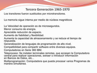 Tercera Generación 1965-1970 
Los transitores fueron sustituidos por microtransitores. 
La memoria sigue interna por medio de núcleos magnéticos 
La Velocidad de operación es de microsegundos. 
Menor consumo de energía. 
Apreciable reducción de espacio. 
Aumento de fiabilidad y flexibilidad. 
Aumenta la capacidad de almacenamiento y se reduce el tiempo de 
respuesta. 
Generalización de lenguajes de programación de alto nivel. 
Compatibilidad para compartir software entre diversos equipos. 
Computadoras en Serie 360 IBM. 
Teleproceso: Se instalan terminales remotas, que accesen la Computadora 
central para realizar operaciones, extraer o introducir información 
en Bancos de Datos, etc... 
Multiprogramación: Computadora que pueda procesar varios Programas de 
manera simultánea. 
 