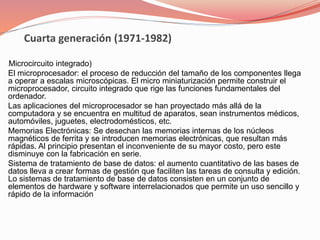 Cuarta generación (1971-1982) 
(Microcircuito integrado) 
El microprocesador: el proceso de reducción del tamaño de los componentes llega 
a operar a escalas microscópicas. El micro miniaturización permite construir el 
microprocesador, circuito integrado que rige las funciones fundamentales del 
ordenador. 
Las aplicaciones del microprocesador se han proyectado más allá de la 
computadora y se encuentra en multitud de aparatos, sean instrumentos médicos, 
automóviles, juguetes, electrodomésticos, etc. 
Memorias Electrónicas: Se desechan las memorias internas de los núcleos 
magnéticos de ferrita y se introducen memorias electrónicas, que resultan más 
rápidas. Al principio presentan el inconveniente de su mayor costo, pero este 
disminuye con la fabricación en serie. 
Sistema de tratamiento de base de datos: el aumento cuantitativo de las bases de 
datos lleva a crear formas de gestión que faciliten las tareas de consulta y edición. 
Lo sistemas de tratamiento de base de datos consisten en un conjunto de 
elementos de hardware y software interrelacionados que permite un uso sencillo y 
rápido de la información 
 