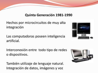 Quinta Generación 1981-1990 
Hechos por microcircuitos de muy alta 
integración 
Las computadoras poseen inteligencia 
artificial. 
Interconexión entre todo tipo de redes 
o dispositivos. 
También utilizaje de lenguaje natural. 
Integración de datos, imágenes y voz 
 