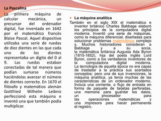 La Pascalina 
La primera máquina de 
calcular mecánica, un 
precursor del ordenador 
digital, fue inventada en 1642 
por el matemático francés 
Blaise Pascal. Aquel dispositivo 
utilizaba una serie de ruedas 
de diez dientes en las que cada 
uno de los dientes 
representaba un dígito del 0 al 
9. Las ruedas estaban 
conectadas de tal manera que 
podían sumarse números 
haciéndolas avanzar el número 
de dientes correcto. En 1670 el 
filósofo y matemático alemán 
Gottfried Wilhelm Leibniz 
perfeccionó esta máquina e 
inventó una que también podía 
multiplicar. 
 La máquina analítica 
También en el siglo XIX el matemático e 
inventor británico Charles Babbage elaboró 
los principios de la computadora digital 
moderna. Inventó una serie de máquinas, 
como la máquina diferencial, diseñadas para 
solucionar problemas matemáticos complejo 
s. Muchos historiadores consideran a 
Babbage y a su socia, 
la matemática británica Augusta Ada Byron 
(1815-1852), hija del poeta inglés Lord 
Byron, como a los verdaderos inventores de 
la computadora digital moderna. 
La tecnología de aquella época no era capaz 
de trasladar a la práctica sus acertados 
conceptos; pero una de sus invenciones, la 
máquina analítica, ya tenía muchas de las 
características de un ordenador moderno. 
Incluía una corriente, o flujo de entrada en 
forma de paquete de tarjetas perforadas, 
una memoria para guardar los datos, 
un procesador para 
las operaciones matemáticas y 
una impresora para hacer permanente 
el registro. 
 