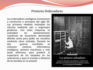 Primeros Ordenadores 
Los ordenadores analógicos comenzaron 
a construirse a principios del siglo XX. 
Los primeros modelos realizaban los 
cálculos mediante ejes y engranajes 
giratorios. Con estas máquinas se 
evaluaban las aproximaciones 
numéricas de ecuaciones demasiado 
difíciles como para poder ser resueltas 
mediante otros métodos. Durante las 
dos guerras mundiales se 
utilizaron sistemas informáticos 
analógicos, primero mecánicos y más 
tarde eléctricos, para predecir la 
trayectoria de los torpedos en los 
submarinos y para el manejo a distancia 
de las bombas en la aviación. 
 