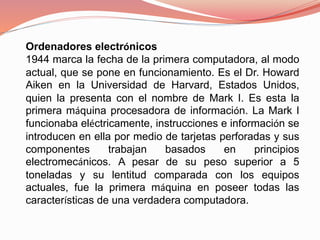 Ordenadores electrónicos 
1944 marca la fecha de la primera computadora, al modo 
actual, que se pone en funcionamiento. Es el Dr. Howard 
Aiken en la Universidad de Harvard, Estados Unidos, 
quien la presenta con el nombre de Mark I. Es esta la 
primera máquina procesadora de información. La Mark I 
funcionaba eléctricamente, instrucciones e información se 
introducen en ella por medio de tarjetas perforadas y sus 
componentes trabajan basados en principios 
electromecánicos. A pesar de su peso superior a 5 
toneladas y su lentitud comparada con los equipos 
actuales, fue la primera máquina en poseer todas las 
características de una verdadera computadora. 
 