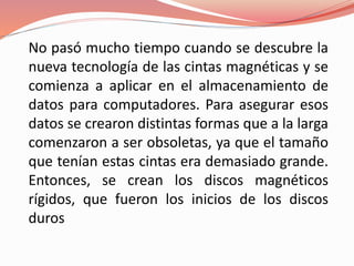 No pasó mucho tiempo cuando se descubre la 
nueva tecnología de las cintas magnéticas y se 
comienza a aplicar en el almacenamiento de 
datos para computadores. Para asegurar esos 
datos se crearon distintas formas que a la larga 
comenzaron a ser obsoletas, ya que el tamaño 
que tenían estas cintas era demasiado grande. 
Entonces, se crean los discos magnéticos 
rígidos, que fueron los inicios de los discos 
duros 
 