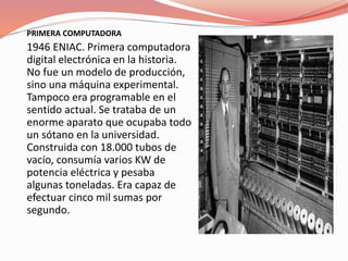PRIMERA COMPUTADORA 
1946 ENIAC. Primera computadora 
digital electrónica en la historia. 
No fue un modelo de producción, 
sino una máquina experimental. 
Tampoco era programable en el 
sentido actual. Se trataba de un 
enorme aparato que ocupaba todo 
un sótano en la universidad. 
Construida con 18.000 tubos de 
vacío, consumía varios KW de 
potencia eléctrica y pesaba 
algunas toneladas. Era capaz de 
efectuar cinco mil sumas por 
segundo. 
 