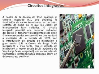 Circuitos Integrados 
A finales de la década de 1960 apareció el 
circuito integrado (CI), que posibilitó la 
fabricación de varios transistores en un único 
sustrato de silicio en el que los cables de 
interconexión iban soldados. El circuito 
integrado permitió una posterior reducción 
del precio, el tamaño y los porcentajes de error. 
El microprocesador se convirtió en una realidad 
a mediados de la década de 1970, con 
la introducción del circuito de integración a 
gran escala (LSI, acrónimo de Large Scale 
Integrated) y, más tarde, con el circuito de 
integración a mayor escala (VLSI, acrónimo de 
Very Large Scale Integrated), con varios miles de 
transistores interconectados soldados sobre un 
único sustrato de silicio. 
 