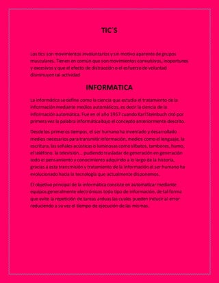 TIC´S 
Los tics son movimientos involuntarios y sin motivo aparente de grupos 
musculares. Tienen en común que son movimientos convulsivos, inoportunos 
y excesivos y que el efecto de distracción o el esfuerzo de voluntad 
disminuyen tal actividad 
INFORMATICA 
La informática se define como la ciencia que estudia el tratamiento de la 
información mediante medios automáticos, es decir la ciencia de la 
información automática. Fue en el año 1957 cuando Karl Steinbuch citó por 
primera vez la palabra informática bajo el concepto anteriormente descrito. 
Desde los primeros tiempos, el ser humano ha inventado y desarrollado 
medios necesarios para transmitir información, medios como el lenguaje, la 
escritura, las señales acústicas o luminosas como silbatos, tambores, humo, 
el teléfono, la televisión… pudiendo trasladar de generación en generación 
todo el pensamiento y conocimiento adquirido a lo largo de la historia, 
gracias a esta transmisión y tratamiento de la información el ser humano ha 
evolucionado hacia la tecnología que actualmente disponemos. 
El objetivo principal de la informática consiste en automatizar mediante 
equipos generalmente electrónicos todo tipo de información, de tal forma 
que evite la repetición de tareas arduas las cuales pueden inducir al error 
reduciendo a su vez el tiempo de ejecución de las mismas. 
 