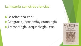 La historia con otras ciencias 
Se relaciona con : 
Geografía, economía, cronología 
Antropología ,arqueología, etc. 
 