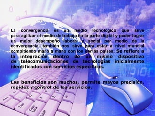 La convergencia es un medio tecnológico que sirve 
para agilizar el medio de trabajo en la parte digital y poder lograr 
un mejor desempeño laboral y social por medio de la 
convergencia, también nos sirve para estar a nivel mundial 
compitiendo mano a mano con los demás países. Se refiere a 
la integración dentro de un mismo dispositivo 
de telecomunicaciones de tecnologías inicialmente 
identificados con servicios específicos. 
Los beneficios son muchos, permite mayos precisión, 
rapidez y control de los servicios. 
 