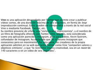 Vine es una aplicación desarrollada por Twitter que permite crear y publicar 
vídeos cortos, de una duración máxima de seis segundos, en forma de loop 
(reproducción continua). Estos pueden ser compartidos a través de la red social 
Vine o mediante Facebook, Twitter, etc. 
Su nombre proviene de viñeta, una "corta escena impresionista", y el nombre de 
un filtro de fotografía ofrecido por Twitter. Vine, además, está considerada 
como una aplicación parecida a Instagram, pero para vídeos. Kevin Systrom, 
cofundador de Instagram, ha declarado que "es el mismo Instagram que 
conocemos pero en movimiento".Por otra parte, los creadores de la propia 
aplicación admiten en su web que tanto Twitter como Vine “comparten valores y 
objetivos similares”, y que “lo restrictivo inspira creatividad, sea en un tweet de 
140 caracteres o en un vídeo de seis segundos”. 
 