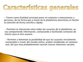 • Tienen como finalidad principal poner en contacto e interconectar a 
personas, de tal forma que a través de la plataforma electrónica se facilite 
la conexión de forma sencilla y rápida. 
• Permiten la interacción entre todos los usuarios de la plataforma, ya 
sea compartiendo información, contactando o facilitando contactos de 
interés para el otro usuario. 
• Permiten y fomentan la posibilidad de que los usuarios inicialmente 
contactados a través del mundo online, acaben entablando un contacto 
real, del que muy probablemente nacerán nuevas relaciones sociales. 
 