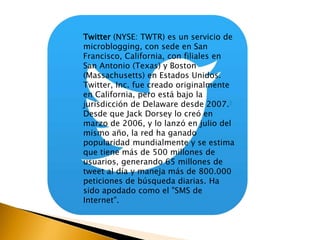 Twitter (NYSE: TWTR) es un servicio de 
microblogging, con sede en San 
Francisco, California, con filiales en 
San Antonio (Texas) y Boston 
(Massachusetts) en Estados Unidos. 
Twitter, Inc. fue creado originalmente 
en California, pero está bajo la 
jurisdicción de Delaware desde 2007.8 
Desde que Jack Dorsey lo creó en 
marzo de 2006, y lo lanzó en julio del 
mismo año, la red ha ganado 
popularidad mundialmente y se estima 
que tiene más de 500 millones de 
usuarios, generando 65 millones de 
tweet al día y maneja más de 800.000 
peticiones de búsqueda diarias. Ha 
sido apodado como el "SMS de 
Internet". 
 