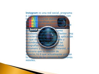 Instagram es una red social, programa 
o aplicación para compartir fotos con 
la que los usuarios pueden aplicar 
efectos fotográficos como filtros, 
marcos, colores retro y vintage, luego 
pueden compartir las fotografías en 
diferentes redes sociales como 
Facebook, Tumblr, Flickr y Twitter. Una 
característica distintiva de la aplicación 
es que da una forma cuadrada y 
redondeada en las puntas a las 
fotografías en honor a la Kodak 
Instamatic y las cámaras Polaroid, al 
contrario que la relación de 
aspecto,16:9 que actualmente utilizan 
la mayoría de las cámaras de teléfonos 
móviles. 
 