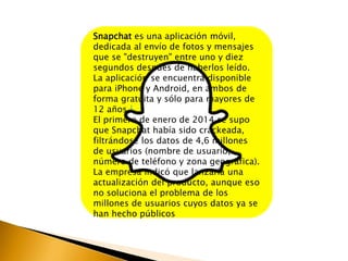 Snapchat es una aplicación móvil, 
dedicada al envío de fotos y mensajes 
que se "destruyen" entre uno y diez 
segundos después de haberlos leído. 
La aplicación se encuentra disponible 
para iPhone y Android, en ambos de 
forma gratuita y sólo para mayores de 
12 años.1 
El primero de enero de 2014 se supo 
que Snapchat había sido crackeada, 
filtrándose los datos de 4,6 millones 
de usuarios (nombre de usuario, 
número de teléfono y zona geográfica). 
La empresa indicó que lanzaría una 
actualización del producto, aunque eso 
no soluciona el problema de los 
millones de usuarios cuyos datos ya se 
han hecho públicos 
 