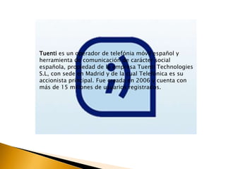 Tuenti es un operador de telefónia móvil español y 
herramienta de comunicación de carácter social 
española, propiedad de la empresa Tuenti Technologies 
S.L, con sede en Madrid y de la cual Telefónica es su 
accionista principal. Fue creada en 2006 y cuenta con 
más de 15 millones de usuarios registrados. 
 