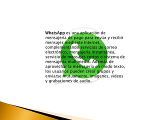 WhatsApp es una aplicación de 
mensajería de pago para enviar y recibir 
mensajes mediante Internet, 
complementando servicios de correo 
electrónico, mensajería instantánea, 
servicio de mensajes cortos o sistema de 
mensajería multimedia. Además de 
aprovechar la mensajería en modo texto, 
los usuarios pueden crear grupos y 
enviarse mutuamente, imágenes, videos 
y grabaciones de audio. 
 