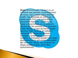 Skype (pronunciado /ˈskaɪp/) es un 
software que permite comunicaciones 
de texto, voz y vídeo sobre Internet 
(VoIP). Fue diseñado en 2003 por el 
danés Janus Friis y el sueco Niklas 
Zennström (también creadores de 
Kaza) y desarrollada en su solución 
técnica por los estonios Priit Kasesalu, 
y Ahti Heinla, ya que de hecho Skype 
nació en Talli, Estonia. El código y 
protocolo de Skype permanecen 
cerrados y propietarios, pero los 
usuarios interesados pueden descargar 
gratuitamente la aplicación ejecutable 
del sitio web oficial. Los usuarios de 
Skype pueden hablar entre ellos 
gratuitamente. 
 