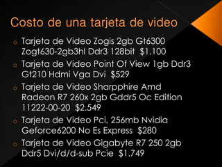 o Tarjeta de Video Zogis 2gb Gt6300 
Zogt630-2gb3hl Ddr3 128bit $1.100 
o Tarjeta de Video Point Of View 1gb Ddr3 
Gt210 Hdmi Vga Dvi $529 
o Tarjeta de Video Sharpphire Amd 
Radeon R7 260x 2gb Gddr5 Oc Edition 
11222-00-20 $2.549 
o Tarjeta de Video Pci, 256mb Nvidia 
Geforce6200 No Es Express $280 
o Tarjeta de Video Gigabyte R7 250 2gb 
Ddr5 Dvi/d/d-sub Pcie $1.749 
