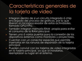  Integran dentro de si un circuito integrado ó chip 
encargado del proceso de gráficos, por lo que 
liberan al microprocesador de estas actividades, 
llamado GPU/VPU. 
 También integran memoria RAM propia para evitar 
el consumo de la RAM principal. 
 Tienen uno ó varios puertos para la conexión de los 
dispositivos externos como monitores y proyectores. 
 Cuentan con un conector especial que permite 
insertarlas en las ranuras de expansión de la tarjeta 
principal. 
 Pueden convivir con las tarjetas de video integradas 
en la tarjeta principal, ya que al instalarlas, 
reemplazan su lugar en el sistema. 
 