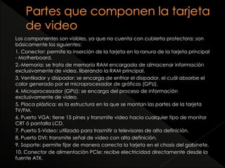 Los componentes son visibles, ya que no cuenta con cubierta protectora; son 
básicamente los siguientes: 
1. Conector: permite la inserción de la tarjeta en la ranura de la tarjeta principal 
- Motherboard. 
2.-Memoria: se trata de memoria RAM encargada de almacenar información 
exclusivamente de video, liberando la RAM principal. 
3. Ventilador y disipador: se encarga de enfriar el disipador, el cuál absorbe el 
calor generado por el microprocesador de gráficos (GPU). 
4. Microprocesador (GPU): se encarga del proceso de información 
exclusivamente de video. 
5. Placa plástica: es la estructura en la que se montan las partes de la tarjeta 
TV/FM. 
6. Puerto VGA: tiene 15 pines y transmite video hacia cualquier tipo de monitor 
CRT ó pantalla LCD. 
7. Puerto S-Video: utilizado para trasmitir a televisores de alta definición. 
8. Puerto DVI: transmite señal de video con alta definición. 
9. Soporte: permite fijar de manera correcta la tarjeta en el chasis del gabinete. 
10. Conector de alimentación PCIe: recibe electricidad directamente desde la 
fuente ATX. 
 