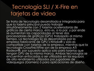 Se trata de tecnología desarrollada e integrada para 
que la tarjeta principal pueda trabajar 
simultáneamente con 2 tarjetas aceleradoras de 
gráficos de cierta marca, esto es, a la par, y por ende 
se aumentan las capacidades al tener dos 
procesadores de gráficos (GPU) trabajado al mismo 
tiempo. La tecnología SLI es desarrollada por la 
empresa fabricante de GPU´s NVidia® y solo es 
compatible con tarjetas de la empresa, mientras que la 
tecnología CrossFire/XFire son de la empresa ATI 
Radeon®, por supuesto aplica solo para tarjetas que 
tengan GPU de la misma marca. Ambas tecnologías se 
encuentran enfocadas a ser utilizadas en los equipos 
de alto rendimiento utilizados por jugadores de 
videojuegos (Gamers) ó para aplicaciones de diseño. 
 