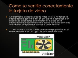  Anteriormente en las tarjetas de video los GPU no tenían la 
capacidad de generar calor en exceso y no contaban con 
dispositivos disipadores, sin embargo el avance en la 
capacidad de procesamiento ha hecho necesario el uso de 
ventiladores que permiten extraer el calor y enfriar. 
 Otra manera actual que se comienza a popularizar es el 
enfriamiento basado en agua en las tarjetas de video 
 