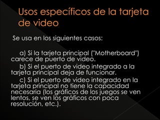 Se usa en los siguientes casos: 
a) Si la tarjeta principal ("Motherboard") 
carece de puerto de video. 
b) Si el puerto de video integrado a la 
tarjeta principal deja de funcionar. 
c) Si el puerto de video integrado en la 
tarjeta principal no tiene la capacidad 
necesaria (los gráficos de los juegos se ven 
lentos, se ven los gráficos con poca 
resolución, etc.). 
 