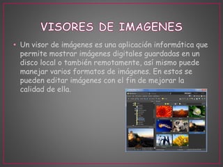• Un visor de imágenes es una aplicación informática que 
permite mostrar imágenes digitales guardadas en un 
disco local o también remotamente, así mismo puede 
manejar varios formatos de imágenes. En estos se 
pueden editar imágenes con el fin de mejorar la 
calidad de ella. 
 