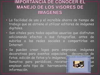 • La facilidad de uso y el increíble ahorro de tiempo de 
trabajo que se obtiene al utilizar editores de imágenes 
digitales. 
• Son vitales para todos aquellos usuarios que disfrutan 
adicionando efectos a sus fotografías, antes de 
subirlas a las redes sociales o compartirlas en 
Internet. 
• Se pueden crear logos para empresas, imágenes 
decorativas para eventos especiales, decoración de 
fotos, edición de fotos y/o imágenes, creando algo mas 
llamativo para periódicos, revistas, o medios que 
emplean este tipo de herramientas para presentar 
información. 
 