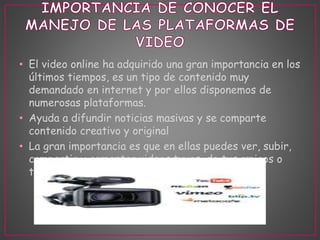 • El video online ha adquirido una gran importancia en los 
últimos tiempos, es un tipo de contenido muy 
demandado en internet y por ellos disponemos de 
numerosas plataformas. 
• Ayuda a difundir noticias masivas y se comparte 
contenido creativo y original 
• La gran importancia es que en ellas puedes ver, subir, 
compartir y comentar videos tuyos, de tus amigos o 
tus familiares 
 