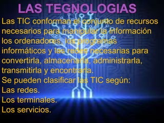 Las TIC conforman el conjunto de recursos 
necesarios para manipular la información 
los ordenadores, los programas 
informáticos y las redes necesarias para 
convertirla, almacenarla, administrarla, 
transmitirla y encontrarla. 
Se pueden clasificar las TIC según: 
Las redes. 
Los terminales. 
Los servicios. 
 