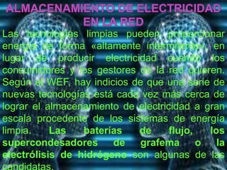 Las tecnologías limpias pueden proporcionar 
energía de forma «altamente intermitente», en 
lugar de producir electricidad cuando los 
consumidores y los gestores de la red quieren. 
Según el WEF, hay indicios de que una serie de 
nuevas tecnologías está cada vez más cerca de 
lograr el almacenamiento de electricidad a gran 
escala procedente de los sistemas de energía 
limpia. Las baterías de flujo, los 
supercondesadores de grafema o la 
electrólisis de hidrógeno son algunas de las 
candidatas. 
 