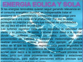 Si las energías renovables quieren seguir ganando relevancia en 
el consumo energético mundial, es indispensable tratar el 
problema de su intermitencia. Demasiado está en juego para 
arriesgarse a una caída en la producción. Por eso se están 
poniendo en marcha proyectos que integran las posibilidades 
del big data en estas tecnologías. 
Las turbinas registran cada pocos segundos la velocidad del 
viento y su potencia de salida, y envían esos datos a la central, 
donde un software procesa los datos, junto con otros 
provenientes de satélites y estaciones meteorológicas, para 
realizar previsiones eólicas precisas Por ejemplo, un parque 
eólico en el que las turbinas registran cada pocos segundos la 
velocidad del viento y su potencia de salida. Cada pocos minutos 
envían esos datos a la central, donde un software procesa los 
datos, junto con otros provenientes de satélites y estaciones 
meteorológicas, para realizar previsiones eólicas precisas que 
potencian su uso y reducen su coste. 
 