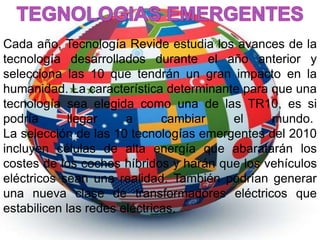 Cada año, Tecnología Revide estudia los avances de la 
tecnología desarrollados durante el año anterior y 
selecciona las 10 que tendrán un gran impacto en la 
humanidad. La característica determinante para que una 
tecnología sea elegida como una de las TR10, es si 
podría llegar a cambiar el mundo. 
La selección de las 10 tecnologías emergentes del 2010 
incluyen células de alta energía que abaratarán los 
costes de los coches híbridos y harán que los vehículos 
eléctricos sean una realidad. También podrían generar 
una nueva clase de transformadores eléctricos que 
estabilicen las redes eléctricas. 
 