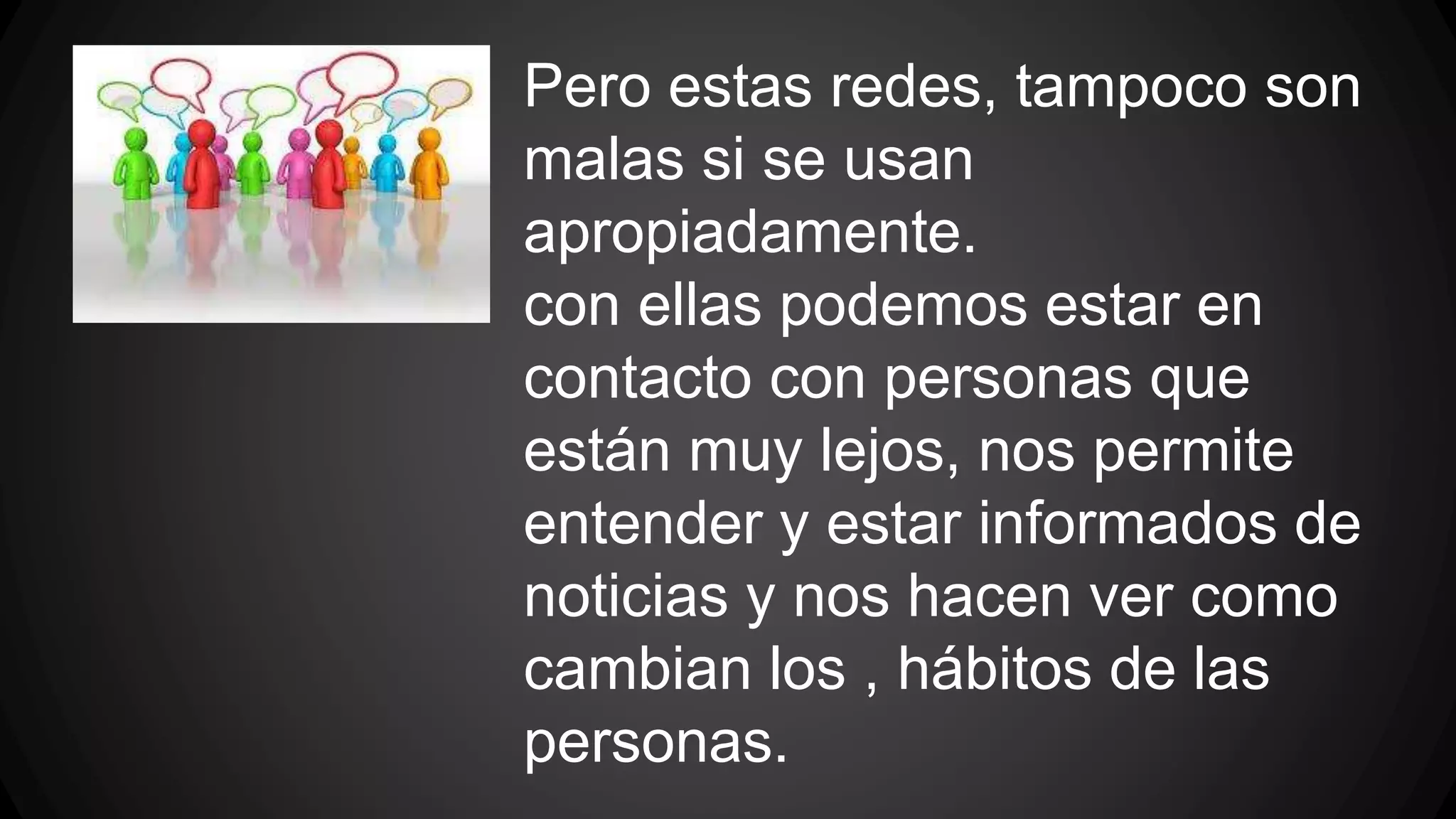 Pero estas redes, tampoco son 
malas si se usan 
apropiadamente. 
con ellas podemos estar en 
contacto con personas que 
están muy lejos, nos permite 
entender y estar informados de 
noticias y nos hacen ver como 
cambian los , hábitos de las 
personas. 
 