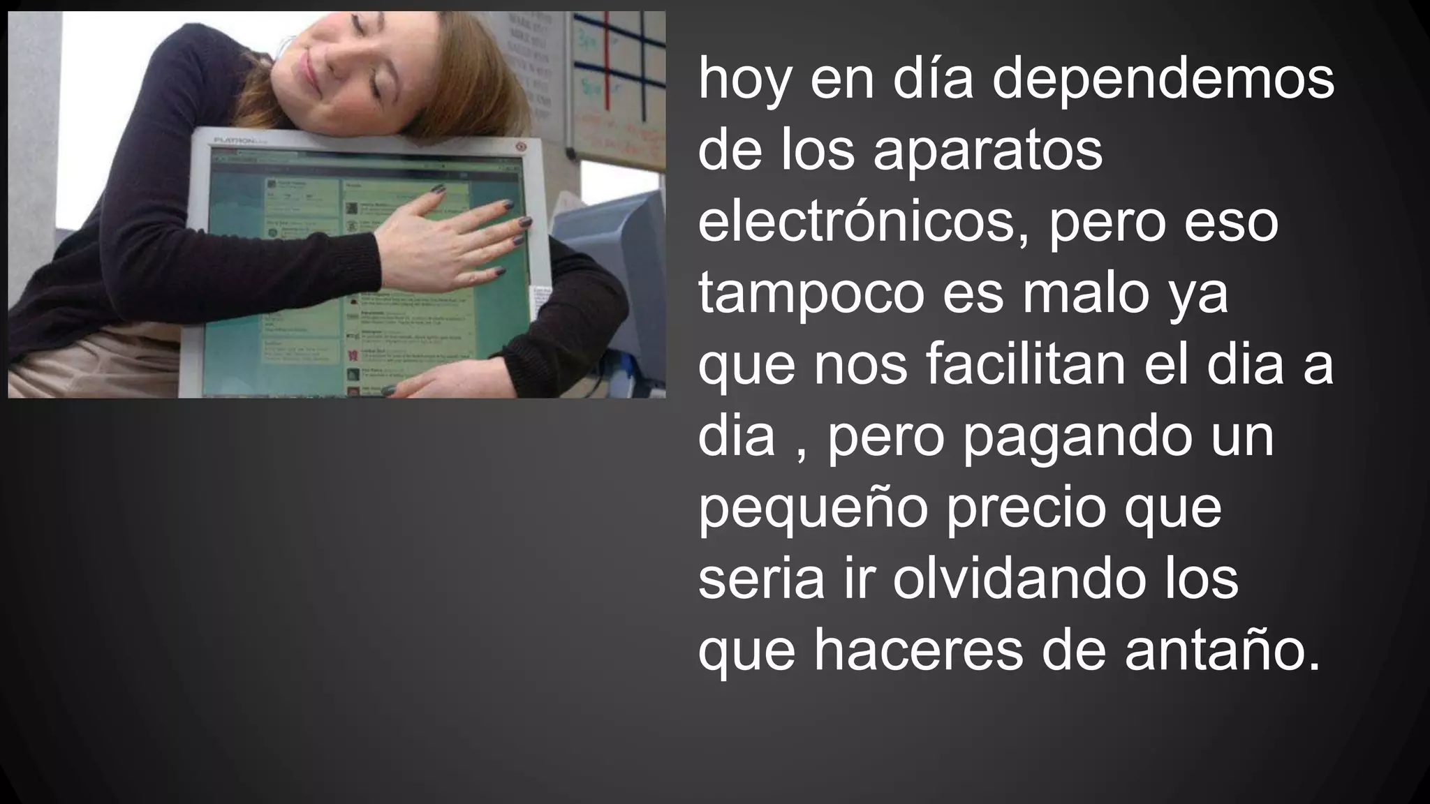 hoy en día dependemos 
de los aparatos 
electrónicos, pero eso 
tampoco es malo ya 
que nos facilitan el dia a 
dia , pero pagando un 
pequeño precio que 
seria ir olvidando los 
que haceres de antaño. 
 