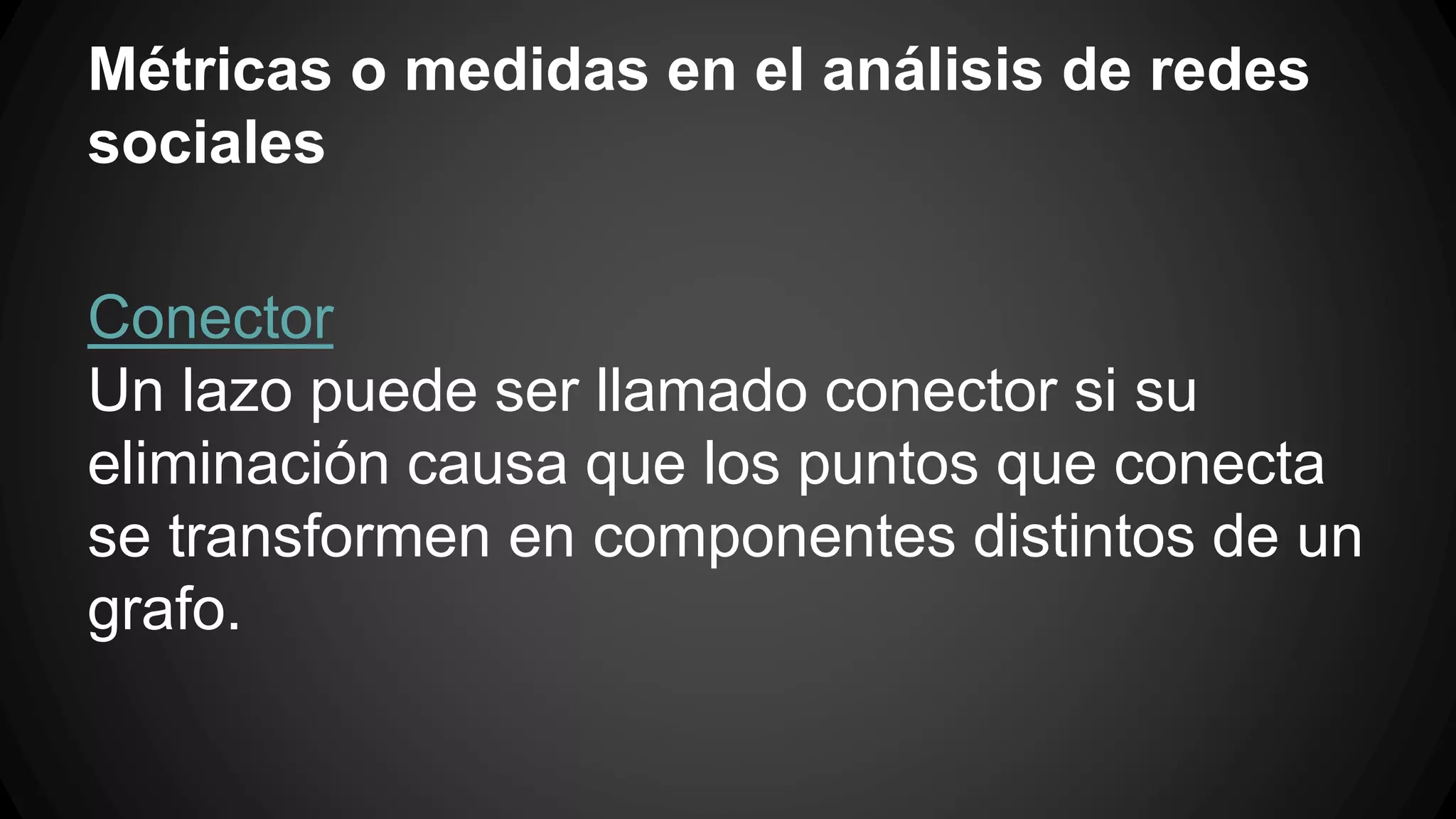 Métricas o medidas en el análisis de redes 
sociales 
Conector 
Un lazo puede ser llamado conector si su 
eliminación causa que los puntos que conecta 
se transformen en componentes distintos de un 
grafo. 
 