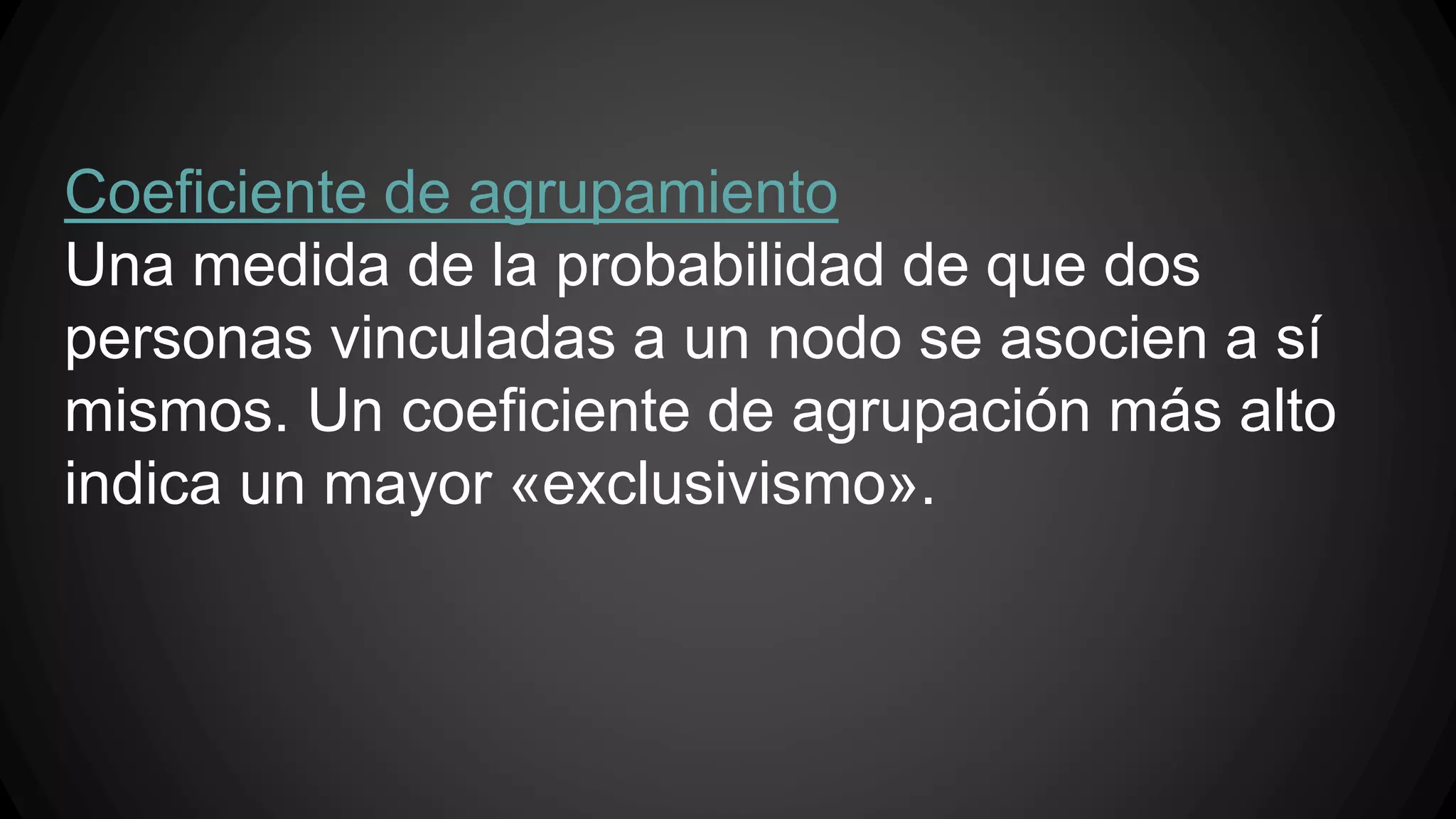 Coeficiente de agrupamiento 
Una medida de la probabilidad de que dos 
personas vinculadas a un nodo se asocien a sí 
mismos. Un coeficiente de agrupación más alto 
indica un mayor «exclusivismo». 
 