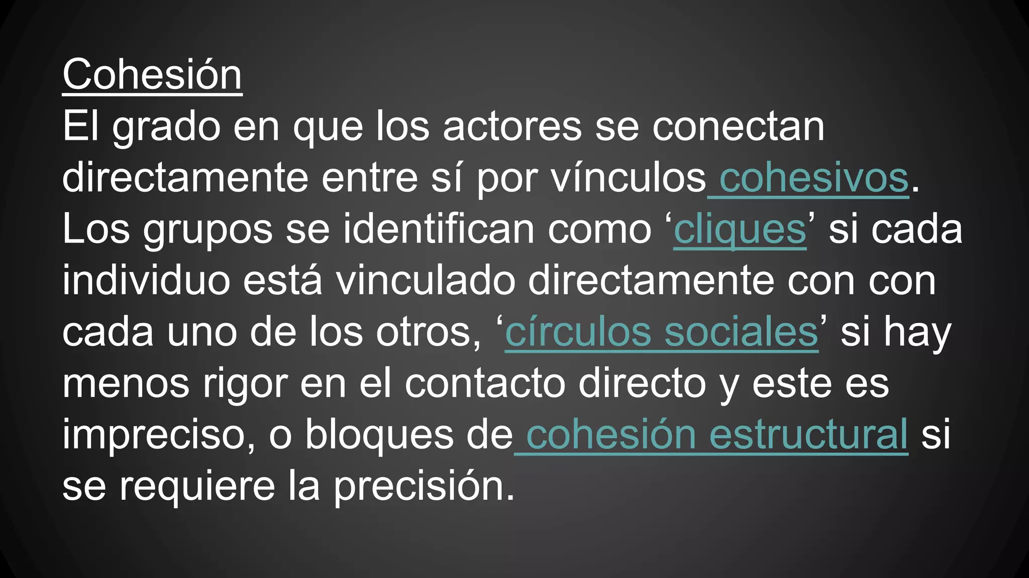 Cohesión 
El grado en que los actores se conectan 
directamente entre sí por vínculos cohesivos. 
Los grupos se identifican como ‘cliques’ si cada 
individuo está vinculado directamente con con 
cada uno de los otros, ‘círculos sociales’ si hay 
menos rigor en el contacto directo y este es 
impreciso, o bloques de cohesión estructural si 
se requiere la precisión. 
 