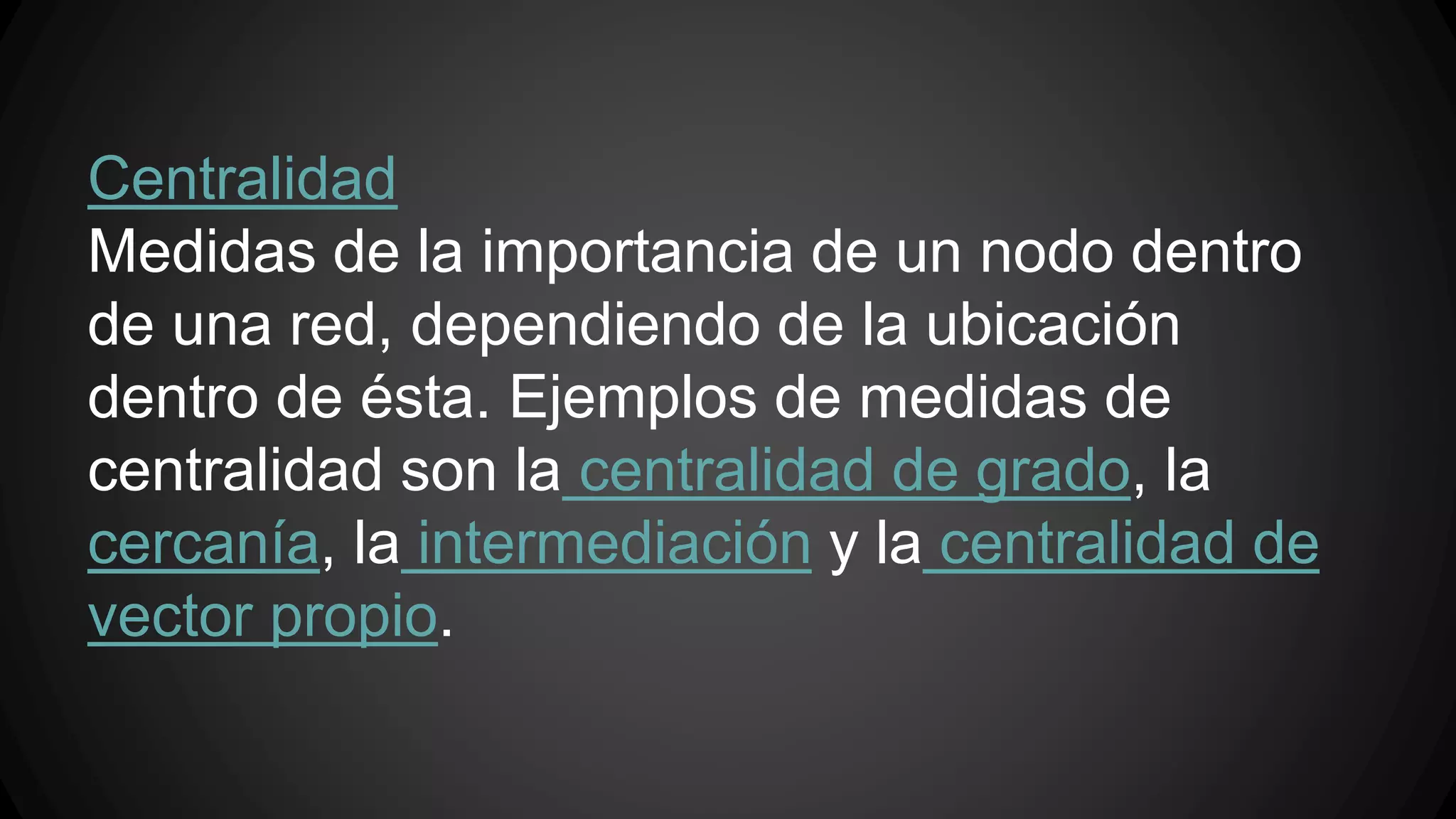 Centralidad 
Medidas de la importancia de un nodo dentro 
de una red, dependiendo de la ubicación 
dentro de ésta. Ejemplos de medidas de 
centralidad son la centralidad de grado, la 
cercanía, la intermediación y la centralidad de 
vector propio. 
 