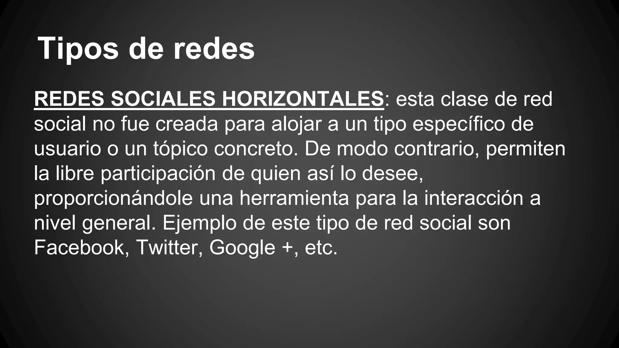 Tipos de redes 
REDES SOCIALES HORIZONTALES: esta clase de red 
social no fue creada para alojar a un tipo específico de 
usuario o un tópico concreto. De modo contrario, permiten 
la libre participación de quien así lo desee, 
proporcionándole una herramienta para la interacción a 
nivel general. Ejemplo de este tipo de red social son 
Facebook, Twitter, Google +, etc. 
 