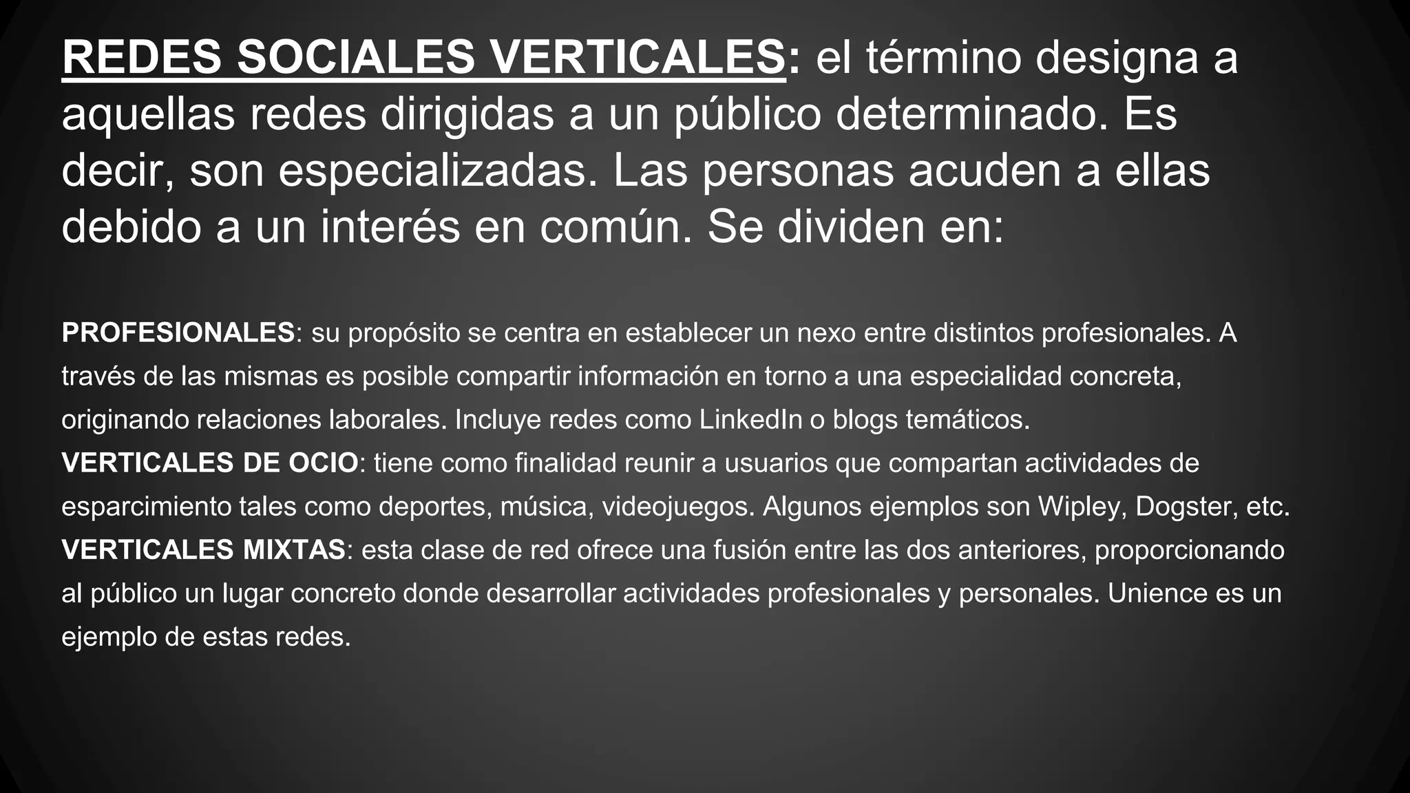 REDES SOCIALES VERTICALES: el término designa a 
aquellas redes dirigidas a un público determinado. Es 
decir, son especializadas. Las personas acuden a ellas 
debido a un interés en común. Se dividen en: 
PROFESIONALES: su propósito se centra en establecer un nexo entre distintos profesionales. A 
través de las mismas es posible compartir información en torno a una especialidad concreta, 
originando relaciones laborales. Incluye redes como LinkedIn o blogs temáticos. 
VERTICALES DE OCIO: tiene como finalidad reunir a usuarios que compartan actividades de 
esparcimiento tales como deportes, música, videojuegos. Algunos ejemplos son Wipley, Dogster, etc. 
VERTICALES MIXTAS: esta clase de red ofrece una fusión entre las dos anteriores, proporcionando 
al público un lugar concreto donde desarrollar actividades profesionales y personales. Unience es un 
ejemplo de estas redes. 
 