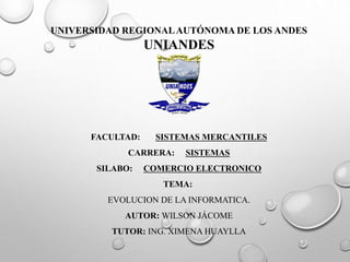 UNIVERSIDAD REGIONAL AUTÓNOMA DE LOS ANDES 
UNIANDES 
FACULTAD: SISTEMAS MERCANTILES 
CARRERA: SISTEMAS 
SILABO: COMERCIO ELECTRONICO 
TEMA: 
EVOLUCION DE LA INFORMATICA. 
AUTOR: WILSON JÁCOME 
TUTOR: ING. XIMENA HUAYLLA 
 