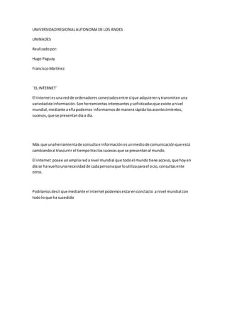 UNIVERSIDAD REGIONAL AUTONOMA DE LOS ANDES 
UNINADES 
Realizado por: 
Hugo Paguay 
Francisco Martínez 
¨EL INTERNET¨ 
El internet es una red de ordenadores conectados entre sí que adquieren y transmiten una 
variedad de información. Son herramientas interesantes y sofisticadas que existe a nivel 
mundial, mediante a ella podemos informarnos de manera rápida los acontecimientos, 
sucesos, que se presentan día a día. 
Más que una herramienta de consulta e información es un medio de comunicación que está 
cambiando al trascurrir el tiempo tras los sucesos que se presentan al mundo. 
El internet posee un amplia red a nivel mundial que todo el mundo tiene acceso, que hoy en 
día se ha vuelto una necesidad de cada persona que lo utiliza para el ocio, consultas ente 
otros. 
Podríamos decir que mediante el internet podemos estar en conctacto a nivel mundial con 
todo lo que ha sucedido 
