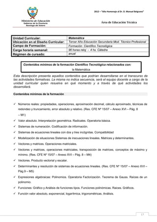 Ministerio de Educación 
Gobierno de la Provincia 
Santiago del Estero 
17 
2012 – “Año Homenaje al Dr. D. Manuel Belgrano” 
Área de Educación Técnica 
Contenidos mínimos de la formación Científico Tecnológica relacionados con: 
la Matemática 
Unidad Curricular: 
Matemática 
Ubicación en el Diseño Curricular: 
Tercer Año Educación Secundaria Mod. Técnico Profesional 
Campo de Formación: 
Formación Científico Tecnológica 
Carga horaria semanal: 
96 horas reloj - 4 hs. Cátedra 
Régimen de cursado: 
anual 
Esta descripción presenta aquellos contenidos que podrían desarrollarse en el transcurso de las actividades formativas. La misma no indica secuencia, será el equipo docente a cargo de la unidad curricular quien resuelva en qué momento y a través de qué actividades los desarrollará. 
Contenidos mínimos de la formación 
 Números reales: propiedades, operaciones, aproximación decimal, cálculo aproximado, técnicas de redondeo y truncamiento, error absoluto y relativo. (Res. CFE Nº 15/07 – Anexo XVI – Pág. 8 
– M1) 
 Valor absoluto. Interpretación geométrica. Radicales. Operatoria básica. 
 Sistemas de numeración. Codificación de información. 
 Sistemas de ecuaciones lineales con dos y tres incógnitas. Compatibilidad 
 Modelización de situaciones Sistemas de inecuaciones lineales. Matrices y determinantes. 
 Vectores y matrices. Operaciones matriciales. 
 Vectores y matrices, operaciones matriciales, transposición de matrices, conceptos de máximo y mínimo. (Res. CFE Nº 15/07 – Anexo XVI – Pág. 8 – M4) 
 Vectores. Producto vectorial y escalar. 
 Determinantes y resolución de sistemas de ecuaciones lineales. (Res. CFE Nº 15/07 – Anexo XVI – Pág.9 – M5) 
 Expresiones algebraicas: Polinomios. Operatoria Factorización. Teorema de Gauss. Raíces de un polinomio. 
 Funciones: Gráfico y Análisis de funciones tipos. Funciones polinómicas. Raices. Gráficos. 
 Función valor absoluto, exponencial, logarítmica, trigonométricas. Análisis.  