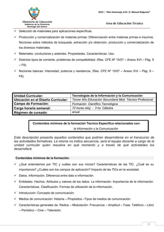 Ministerio de Educación 
Gobierno de la Provincia 
Santiago del Estero 
22 
2012 – “Año Homenaje al Dr. D. Manuel Belgrano” 
Área de Educación Técnica 
 Selección de materiales para aplicaciones específicas. 
 Producción y comercialización de materias primas: Diferenciación entre materias primas e insumos. Nociones sobre métodos de búsqueda, extracción y/o obtención, producción y comercialización de los diversos materiales. 
 Materiales: conductores y aislantes. Propiedades. Características. Uso. 
 Distintos tipos de corriente, problemas de compatibilidad. (Res. CFE Nº 15/07 – Anexo XVI – Pág. 9 – F8). 
 Nociones básicas: Intensidad, potencia y resistencia. (Res. CFE Nº 15/07 – Anexo XVI – Pág. 9 – F8). 
Unidad Curricular: 
Tecnologías de la Información y la Comunicación 
Ubicación en el Diseño Curricular: 
Tercer Año Educación Secundaria Mod. Técnico Profesional 
Campo de Formación: 
Formación Científico Tecnológica 
Carga horaria semanal: 
72 horas reloj - 3 hs. Cátedra 
Régimen de cursado: 
anual 
Esta descripción presenta aquellos contenidos que podrían desarrollarse en el transcurso de las actividades formativas. La misma no indica secuencia, será el equipo docente a cargo de la unidad curricular quien resuelva en qué momento y a través de qué actividades los desarrollará. 
Contenidos mínimos de la formación: 
 ¿Qué entendemos por TIC y cuáles son sus inicios? Características de las TIC. ¿Cuál es su importancia? ¿Cuáles son los campos de aplicación? Impacto de las TICs en la sociedad. 
 Datos. Información. Diferencia entre dato e información. 
 Entidades. Hechos. Atributos y valores de los datos. La información. Importancia de la información. Características. Clasificación. Formas de utilización de la información. 
 Introducción: Concepto de comunicación. 
 Medios de comunicación: Historia – Propósitos –Tipos de medios de comunicación. 
 Características generales de: Radios – Modulación: Frecuencia – Amplitud – Fase. Teléfono – Libro – Periódico – Cine – Televisión. 
Contenidos mínimos de la formación Técnico Específica relacionados con: 
la Información y la Comunicación 
 