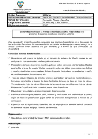 Ministerio de Educación 
Gobierno de la Provincia 
Santiago del Estero 
24 
2012 – “Año Homenaje al Dr. D. Manuel Belgrano” 
Área de Educación Técnica 
Esta descripción presenta aquellos contenidos que podrían desarrollarse en el transcurso de las actividades formativas. La misma no indica secuencia, será el equipo docente a cargo de la unidad curricular quien resuelva en qué momento y a través de qué actividades los desarrollará. 
Contenidos mínimos de la formación 
 Herramientas del entorno de trabajo en un paquete de software de difusión masiva su uso configuración y personalización. Interfase gráfica del usuario. 
 Procesadores de texto: documentos maestros, patrones y otros elementos estandarizados utilizados para facilitar la tarea del usuario. Viñetas, numeración, columnas, tablas, notas, referencias, índices y otras funcionalidades en procesadores de texto. Impresión de circulares personalizadas, creación de plantillas genéricas de documentos, etc. 
 Hojas de cálculo: utilización de fórmulas, funciones avanzadas y agregado de macroinstrucciones. formularios para facilitar el ingreso de datos; facilidades de bases de datos en hojas de cálculo. Vinculación entre hojas de cálculo. Restricción del acceso al usar o modificar una hoja de cálculo. Representación gráfica de datos numéricos en dos y tres dimensiones. 
 Dibujadores y presentadores gráficos: integración de componentes 
 Elementos de diseño para presentar datos, informes y conclusiones. Las diferencias en el diseño, según el medio de presentación: papel, cañón de proyección, transparencias o monitor de un computador. 
 Exposición oral, su organización y desarrollo, uso del lenguaje en un ambiente técnico, utilización de elementos visuales de apoyo. Técnicas de entrevistas. 
Responsables 
 Catedráticos de la Unidad Curricular y MEP especializado del taller. 
Metodología: 
 Aula taller 
Unidad Curricular: 
Utilitarios 
Ubicación en el Diseño Curricular: 
Tercer Año Educación Secundaria Mod. Técnico Profesional 
Campo de Formación: 
Formación Técnico - Especifica 
Carga horaria semanal: 
96 horas reloj - 4 hs. Cátedra 
Régimen de cursado: 
anual 
Contenidos mínimos de la formación Técnico Específica relacionados con: 
problemas de asistencia operativa de programas utilitarios  