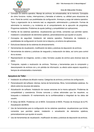 Ministerio de Educación 
Gobierno de la Provincia 
Santiago del Estero 
26 
2012 – “Año Homenaje al Dr. D. Manuel Belgrano” 
Área de Educación Técnica 
 Concepto de sistema operativo. Manejo de archivos; de entrada/salida; de la memoria. Conceptos de cómo funciona: núcleo, interrupciones y llamadas al sistema, su utilidad para situaciones de error. Panel de control, sus posibilidades de configuración. Arranque y carga del sistema operativo. Tipos y organización de la memoria real; su asignación, administración y protección. Formas de administrar la memoria y su incidencia en el comportamiento de la ejecución de programas. Programas residentes. Problemas de ajuste (setting) y compatibilidad con aplicaciones. 
 Interfaz de los sistemas operativos: visualizaciones que brinda, comandos que permiten operar, instalación o actualización de elementos optativos, personalizaciones que ayudan al usuario. 
 Conceptos de seguridad. Instalación del sistema operativo. Parámetros de instalación y posibilidades de configuración en función de la máquina y el entorno de aplicaciones. 
 Estructuras básicas de los sistemas de almacenamiento. 
 Herramientas de visualización, modificación de datos y prácticas de depuración de archivos. 
 Herramientas de sistema y prácticas de resguardo y restauración de datos, así como para control de su acceso. 
 Representación de imágenes, sonido y video; formatos usuales de archivo para diversos tipos de datos. 
 Transporte, copiado o reubicación de archivos. Técnicas y herramientas para la compresión y descompresión de archivos con y sin pérdida de información; su efecto sobre espacio requerido y tiempos de entrada/salida o transmisión. 
Apoyatura de Taller: 
 Instalación de software de difusión masiva. Categorías de archivos y archivos de configuración. 
 Personalización del software: idiomas, barras de herramientas, filtros, funcionalidades optativas. Su efecto sobre los recursos del sistema. 
 Actualización de software. Instalación de nuevas versiones de la misma aplicación. Problemas de compatibilidad y coexistencia. Errores comunes y rutinas adicionales que los resuelven, su búsqueda e instalación. El mantenimiento de la confidencialidad e integridad de los datos del usuario. 
 El Setup del BIOS. Problemas con el BIOS. Conociendo el BIOS. Proceso de Arranque de la PC. Actualización del BIOS. 
 Uso de herramientas para la configuración de los sistemas operativos: visualizaciones que brinda, comandos que permiten operar, instalación o actualización de elementos optativos, personalizaciones que ayudan al usuario. 
 Uso de herramientas de visualización, modificación de datos y prácticas de depuración de archivos.  