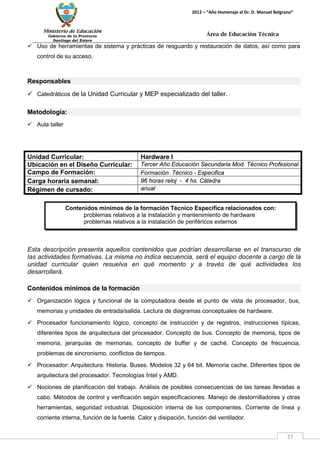 Ministerio de Educación 
Gobierno de la Provincia 
Santiago del Estero 
27 
2012 – “Año Homenaje al Dr. D. Manuel Belgrano” 
Área de Educación Técnica 
 Uso de herramientas de sistema y prácticas de resguardo y restauración de datos, así como para control de su acceso. 
Responsables 
 Catedráticos de la Unidad Curricular y MEP especializado del taller. 
Metodología: 
 Aula taller 
Unidad Curricular: 
Hardware I 
Ubicación en el Diseño Curricular: 
Tercer Año Educación Secundaria Mod. Técnico Profesional 
Campo de Formación: 
Formación Técnico - Especifica 
Carga horaria semanal: 
96 horas reloj - 4 hs. Cátedra 
Régimen de cursado: 
anual 
Esta descripción presenta aquellos contenidos que podrían desarrollarse en el transcurso de las actividades formativas. La misma no indica secuencia, será el equipo docente a cargo de la unidad curricular quien resuelva en qué momento y a través de qué actividades los desarrollará. 
Contenidos mínimos de la formación 
 Organización lógica y funcional de la computadora desde el punto de vista de procesador, bus, memorias y unidades de entrada/salida. Lectura de diagramas conceptuales de hardware. 
 Procesador funcionamiento lógico, concepto de instrucción y de registros, instrucciones típicas, diferentes tipos de arquitectura del procesador. Concepto de bus. Concepto de memoria, tipos de memoria, jerarquías de memorias, concepto de buffer y de caché. Concepto de frecuencia, problemas de sincronismo, conflictos de tiempos. 
 Procesador: Arquitectura. Historia. Buses. Modelos 32 y 64 bit. Memoria cache. Diferentes tipos de arquitectura del procesador. Tecnologías Intel y AMD. 
 Nociones de planificación del trabajo. Análisis de posibles consecuencias de las tareas llevadas a cabo. Métodos de control y verificación según especificaciones. Manejo de destornilladores y otras herramientas, seguridad industrial. Disposición interna de los componentes. Corriente de línea y corriente interna, función de la fuente. Calor y disipación, función del ventilador. 
Contenidos mínimos de la formación Técnico Específica relacionados con: 
problemas relativos a la instalación y mantenimiento de hardware 
problemas relativos a la instalación de periféricos externos  