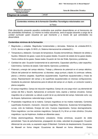 Ministerio de Educación 
Gobierno de la Provincia 
Santiago del Estero 
35 
2012 – “Año Homenaje al Dr. D. Manuel Belgrano” 
Área de Educación Técnica 
Contenidos mínimos de la formación Científico Tecnológica relacionados con: 
la Física 
Régimen de cursado: 
anual 
Esta descripción presenta aquellos contenidos que podrían desarrollarse en el transcurso de las actividades formativas. La misma no indica secuencia, será el equipo docente a cargo de la unidad curricular quien resuelva en qué momento y a través de qué actividades los desarrollará. 
Contenidos mínimos de la formación 
 Magnitudes y unidades. Magnitudes fundamentales y derivadas. Sistemas de unidades:M.K.S.; C.G.S.; técnico e inglés. S.I.M.E.L.A. Sistema internacional de unidades(S.I.). 
 Temperatura y dilatación. Concepto de temperatura. Escalas termométricas. Dilatación de sólidos y líquidos. Dilatación de gases. Leyes de los gases ideales. Ecuación de estado de los gases ideales. Teoría cinética de los gases. Gases reales. Ecuación de Van der Walls. Ejercicios y problemas. 
 Cantidad de calor. Ecuación fundamental de la calorimetría. Capacidad calorífica y calor específico. Calorímetros. Cambios de estado. Calor latente. Ejercicios y problemas. 
 Potencial y energía del campo eléctrico. Trabajo y diferencia de potencial en el campo eléctrico. Cálculo del potencial en distribuciones: a) discretas: carga puntual y dipolo; b) continuas: esferas, planos y cilindros cargadas. Superficies equipotenciales. Superficies equipotenciales y líneas de campo. Representación del campo y de superficies equipotenciales en diversas configuraciones. Gradiente de potencial. Aplicaciones para el cálculo del campo en un dipolo, un conductor coaxial y planos cargados. 
 El campo magnético. Campo de inducción magnética. Campo de una carga móvil. Ley elemental del campo (de Biot y Savart). Aplicaciones al conductor recto, espiras y bobinas circulares. Campo magnético de un solenoide: su cálculo a partir de la Ley elemental del campo. Solenoide corto. Ley de Ampere. Aplicaciones: solenoide largo y toroide. 
 Propiedades magnéticas de la materia. Campos magnéticos en los medios materiales. Corrientes superficiales Excitación, imanación, inducción magnética. Relaciones. Sustancias ferromagnéticas, curvas, ciclo de histéresis. Energía del ciclo. Cuerpos magnetizados. Campo desmagnetizante. Polos magnéticos. Los tres vectores magnéticos. Campos B, H y M en un imán cilíndrico. Circuitos magnéticos. Ley de Hopkinson. Análisis en diferentes casos. 
 Ondas electromagnéticas. Movimiento ondulatorio. Ondas armónicas, ecuación de doble periodicidad. Tipos de perturbaciones, propagación de ondas, velocidad de propagación. Ecuación diferencial de una onda, su expresión según D’Alembert. Corriente de desplazamiento. Ecuaciones de Maxwell en forma integral. Ecuaciones de Maxwell en forma diferencial. Ondas  